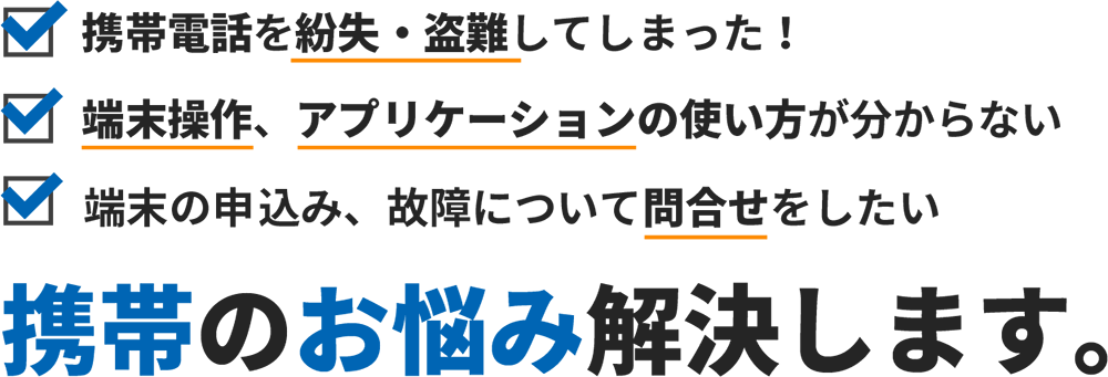 携帯電話を紛失・盗難してしまった！
端末操作、アプリケーションの使い方がわからない、
端末の申し込み、故障について問い合わせをしたい
      携帯のお悩み解決します。